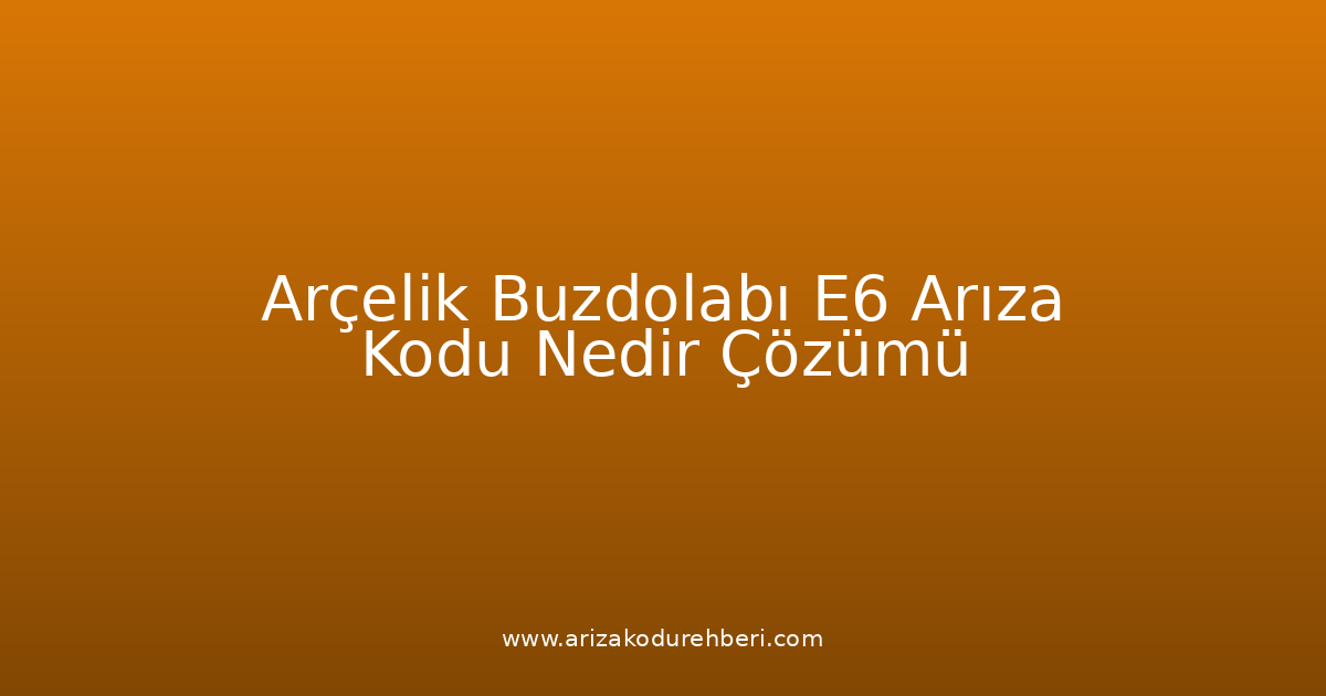 Arçelik Buzdolabı E6 Arıza Kodu Nedir? Çözümü